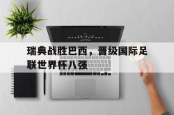 乐鱼体育APP下载-瑞典战胜巴西，晋级国际足联世界杯八强