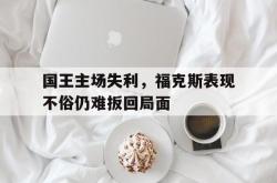 乐鱼在线开户平台-国王主场失利，福克斯表现不俗仍难扳回局面