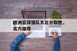 leyu体育-欧洲篮球强队大比分取胜，实力雄厚