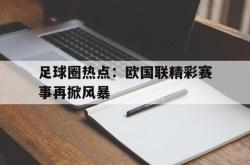 leyu体育-足球圈热点：欧国联精彩赛事再掀风暴