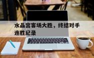 leyu体育-水晶宫客场大胜，终结对手连胜纪录