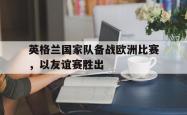 leyu体育-英格兰国家队备战欧洲比赛，以友谊赛胜出