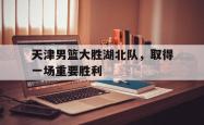 乐鱼在线开户平台-天津男篮大胜湖北队，取得一场重要胜利