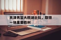 乐鱼在线开户平台-天津男篮大胜湖北队，取得一场重要胜利