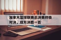 乐鱼体育APP下载-加拿大篮球联赛总决赛终极对决，双方决胜一百