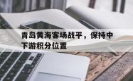 leyu-乐鱼-青岛黄海客场战平，保持中下游积分位置