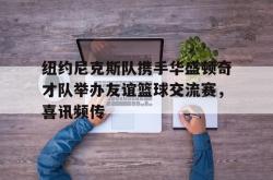 乐鱼在线开户平台-纽约尼克斯队携手华盛顿奇才队举办友谊篮球交流赛，喜讯频传
