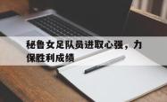 leyu-乐鱼-秘鲁女足队员进取心强，力保胜利成绩