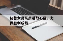 leyu-乐鱼-秘鲁女足队员进取心强，力保胜利成绩