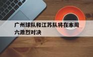 乐鱼在线开户平台-广州球队和江苏队将在本周六激烈对决