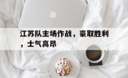leyu-乐鱼-江苏队主场作战，豪取胜利，士气高昂