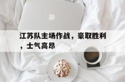leyu-乐鱼-江苏队主场作战，豪取胜利，士气高昂