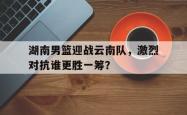 leyu体育-湖南男篮迎战云南队，激烈对抗谁更胜一筹？