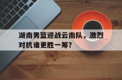 leyu体育-湖南男篮迎战云南队，激烈对抗谁更胜一筹？