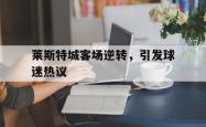 leyu体育-莱斯特城客场逆转，引发球迷热议