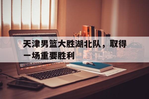 天津男篮大胜湖北队，取得一场重要胜利