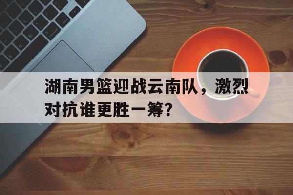 湖南男篮迎战云南队，激烈对抗谁更胜一筹？